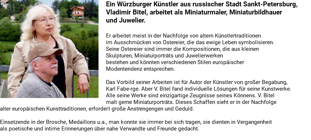 ﷯Ein Würzburger Künstler aus russischer Stadt Sankt-Petersburg, Vladimir Bitel, arbeitet als Miniaturmaler, Miniaturbildhauer und Juwelier. Er arbeitet meist in der Nachfolge von altern Künstlertraditionen im Ausschmücken von Ostereier, die das ewige Leben symbolisieren. Seine Ostereier sind immer die Kompositionen, die aus kleinen Skulpturen, Miniaturporträts und Juwelierwerken bestehen und könnten verschiedenen Stilen europäischer Modentendenz entsprechen. Das Vorbild seiner Arbeiten ist für Autor der Künstler von großer Begabung, Karl Fabe-rge. Aber V. Bitel fand individuelle Lösungen für seine Kunstwerke. Alle seine Werke sind einzigartige Zeugnisse seines Könnens. V. Bitel malt gerne Miniaturporträts. Dieses Schaffen sieht er in der Nachfolge alter europäischen Kunsttraditionen, erfordert große Anstrengengen und Geduld. Einsetzende in der Brosche, Medaillons u.a., man konnte sie immer bei sich tragen, sie dienten in Vergangenheit als poetische und intime Erinnerungen über nahe Verwandte und Freunde gedacht. 